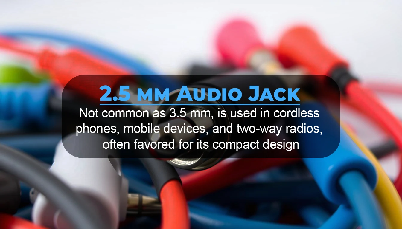 The 2.5 mm headset jack, not as common as the 3.5 mm, is used in cordless phones, mobile devices, and two-way radios, often favored for its compact design.